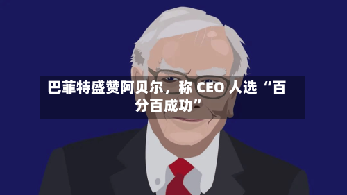 巴菲特盛赞阿贝尔，称 CEO 人选 “百分百成功”