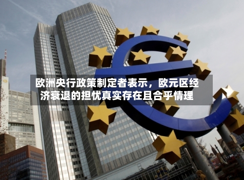 欧洲央行政策制定者表示	，欧元区经济衰退的担忧真实存在且合乎情理-第2张图片