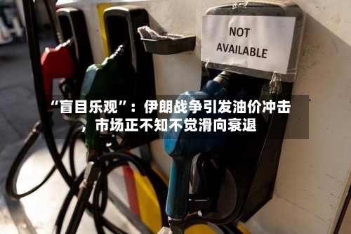 “盲目乐观”：伊朗战争引发油价冲击，市场正不知不觉滑向衰退-第3张图片