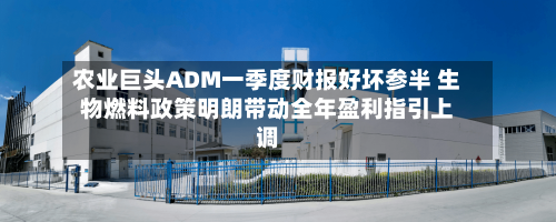 农业巨头ADM一季度财报好坏参半 生物燃料政策明朗带动全年盈利指引上调-第2张图片