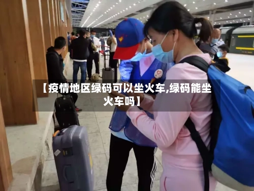 【疫情地区绿码可以坐火车,绿码能坐火车吗】
