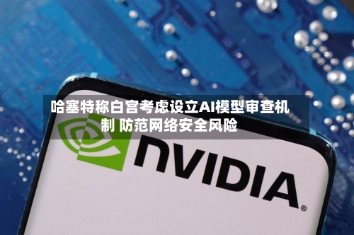 哈塞特称白宫考虑设立AI模型审查机制 防范网络安全风险