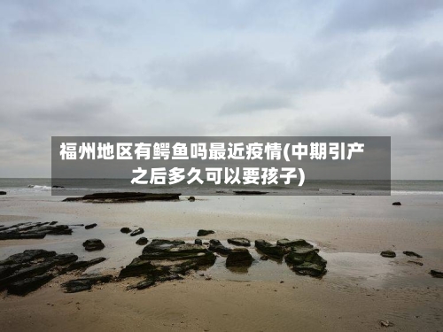 福州地区有鳄鱼吗最近疫情(中期引产之后多久可以要孩子)