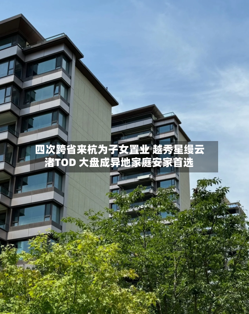 四次跨省来杭为子女置业 越秀星缦云渚TOD 大盘成异地家庭安家首选