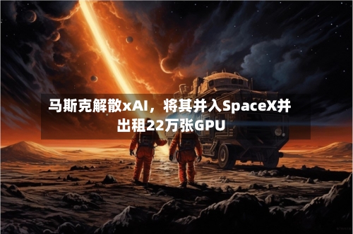 马斯克解散xAI	，将其并入SpaceX并出租22万张GPU-第3张图片