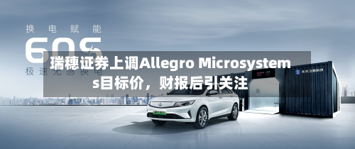 瑞穗证券上调Allegro Microsystems目标价，财报后引关注