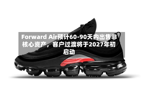 Forward Air预计60-90天内出售非核心资产，客户过渡将于2027年初启动-第3张图片