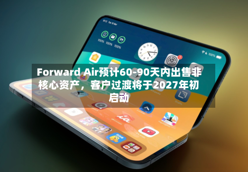 Forward Air预计60-90天内出售非核心资产	，客户过渡将于2027年初启动-第2张图片