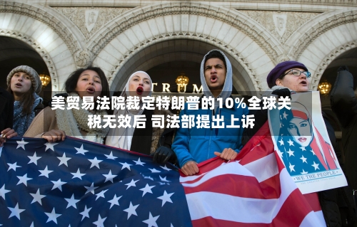 美贸易法院裁定特朗普的10%全球关税无效后 司法部提出上诉