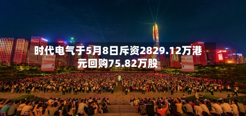 时代电气于5月8日斥资2829.12万港元回购75.82万股