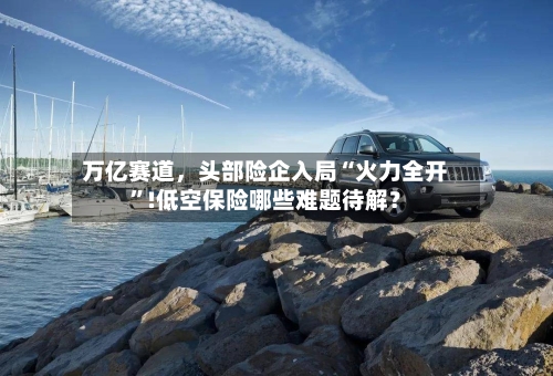 万亿赛道，头部险企入局“火力全开”!低空保险哪些难题待解？