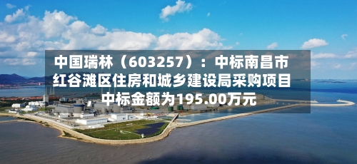 中国瑞林（603257）：中标南昌市红谷滩区住房和城乡建设局采购项目，中标金额为195.00万元