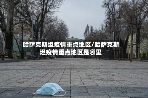 哈萨克斯坦疫情重点地区/哈萨克斯坦疫情重点地区是哪里