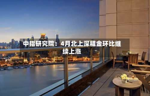 中指研究院：4月北上深租金环比继续上涨