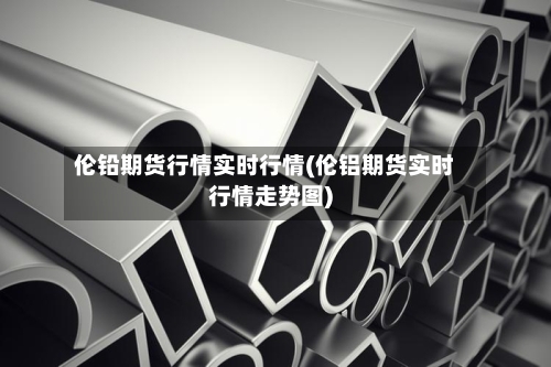 伦铅期货行情实时行情(伦铝期货实时行情走势图)