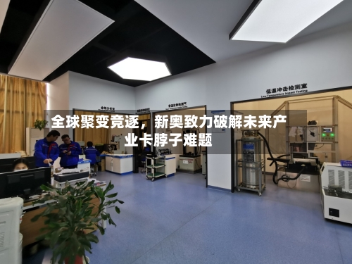 全球聚变竞逐，新奥致力破解未来产业卡脖子难题