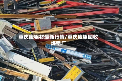 重庆废铝材最新行情/重庆废铝回收炼铝厂
