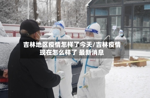 吉林地区疫情怎样了今天/吉林疫情现在怎么样了 最新消息