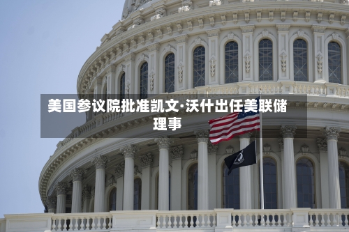 美国参议院批准凯文·沃什出任美联储理事