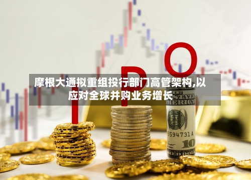 摩根大通拟重组投行部门高管架构,以应对全球并购业务增长