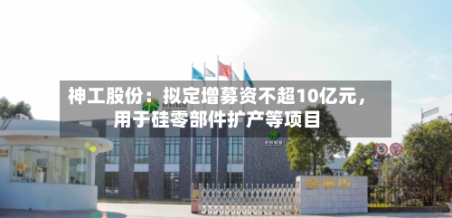 神工股份：拟定增募资不超10亿元，用于硅零部件扩产等项目