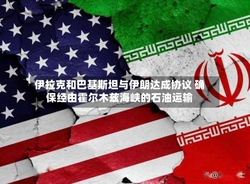 伊拉克和巴基斯坦与伊朗达成协议 确保经由霍尔木兹海峡的石油运输