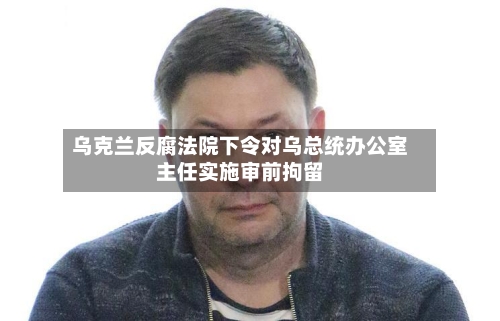 乌克兰反腐法院下令对乌总统办公室主任实施审前拘留