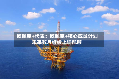 欧佩克+代表：欧佩克+核心成员计划未来数月继续上调配额-第2张图片
