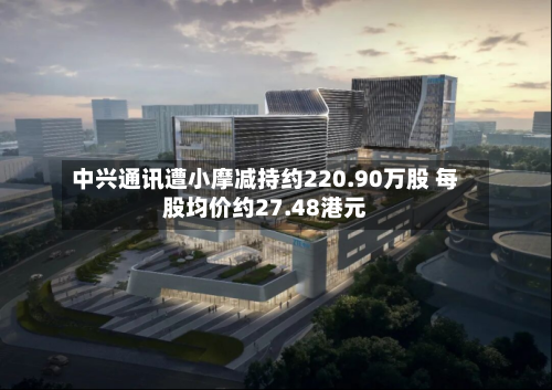 中兴通讯遭小摩减持约220.90万股 每股均价约27.48港元