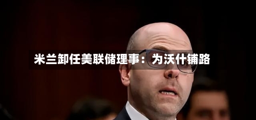 米兰卸任美联储理事：为沃什铺路-第2张图片