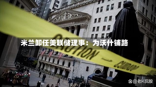 米兰卸任美联储理事：为沃什铺路