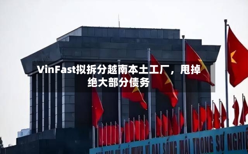 VinFast拟拆分越南本土工厂，甩掉绝大部分债务