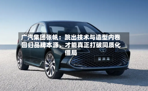 广汽集团张帆：跳出技术与造型内卷回归品牌本源，才能真正打破同质化僵局