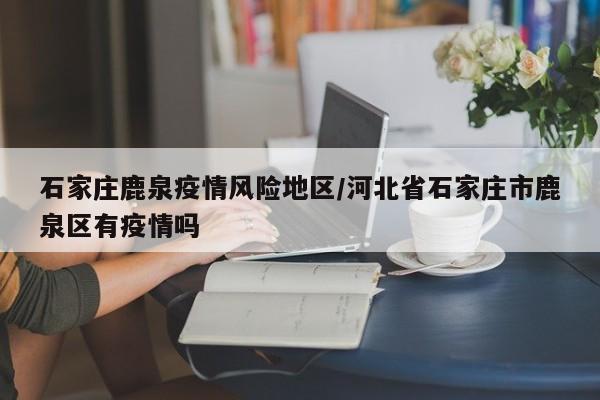 石家庄鹿泉疫情风险地区/河北省石家庄市鹿泉区有疫情吗