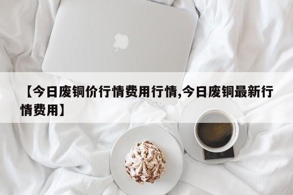 【今日废铜价行情费用行情,今日废铜最新行情费用】