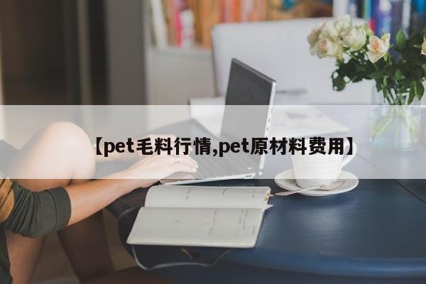 【pet毛料行情,pet原材料费用】