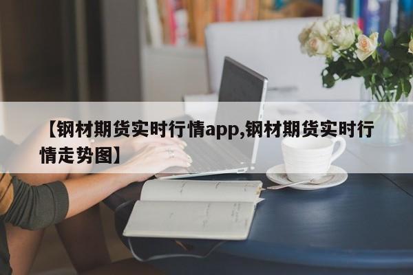 【钢材期货实时行情app,钢材期货实时行情走势图】