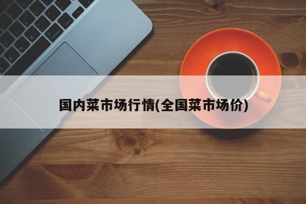 国内菜市场行情(全国菜市场价)