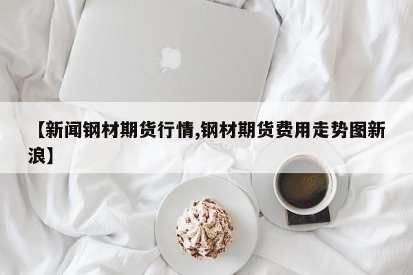 【新闻钢材期货行情,钢材期货费用走势图新浪】