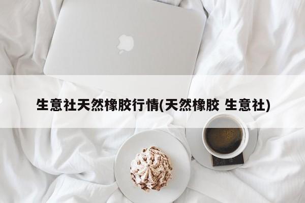 生意社天然橡胶行情(天然橡胶 生意社)