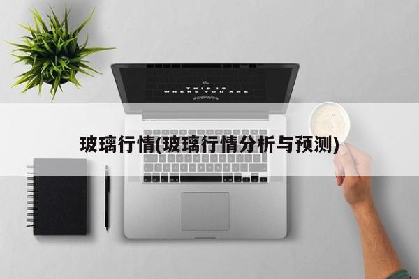 玻璃行情(玻璃行情分析与预测)