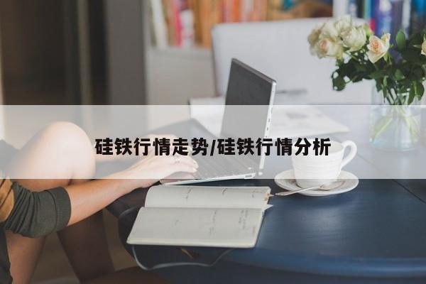硅铁行情走势/硅铁行情分析