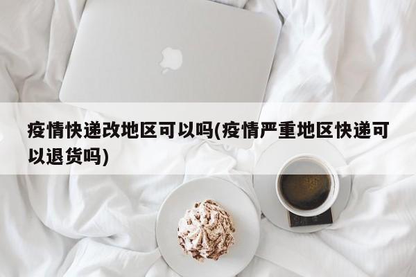 疫情快递改地区可以吗(疫情严重地区快递可以退货吗)