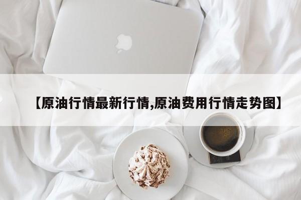 【原油行情最新行情,原油费用行情走势图】