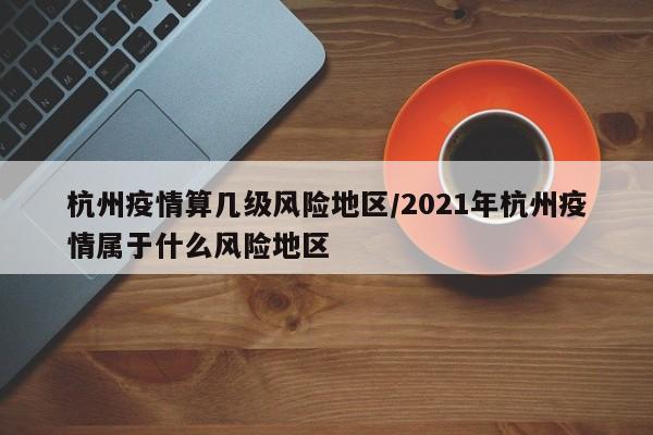 杭州疫情算几级风险地区/2021年杭州疫情属于什么风险地区