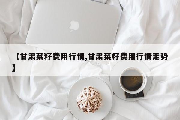 【甘肃菜籽费用行情,甘肃菜籽费用行情走势】