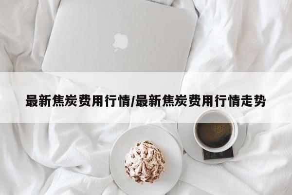 最新焦炭费用行情/最新焦炭费用行情走势