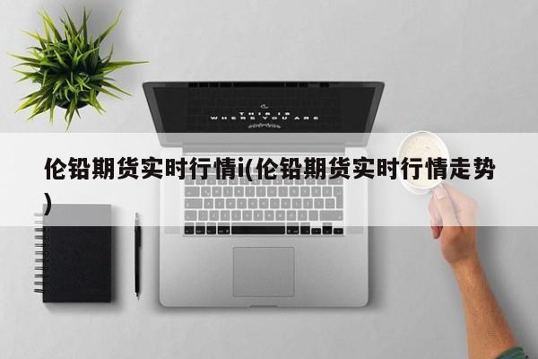 伦铅期货实时行情i(伦铅期货实时行情走势)