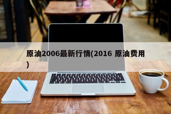 原油2006最新行情(2016 原油费用)