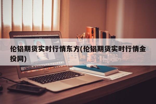 伦铝期货实时行情东方(伦铝期货实时行情金投网)